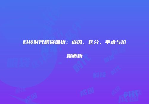 科技时代眼袋困扰：成因、区分、手术与价格解析