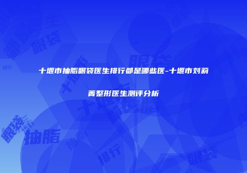 十堰市抽脂眼袋医生排行都是哪些医-十堰市刘莉菁整形医生测评分析