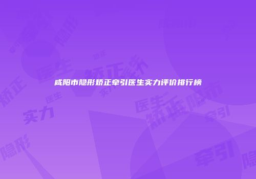 咸阳市隐形矫正牵引医生实力评价排行榜