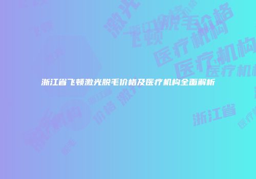 浙江省飞顿激光脱毛价格及医疗机构全面解析