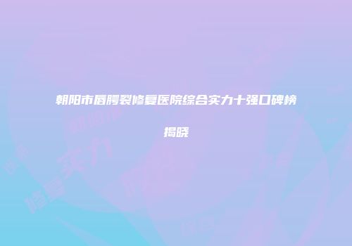 朝阳市唇腭裂修复医院综合实力十强口碑榜揭晓