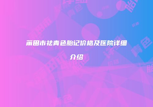 莆田市祛青色胎记价格及医院详细介绍