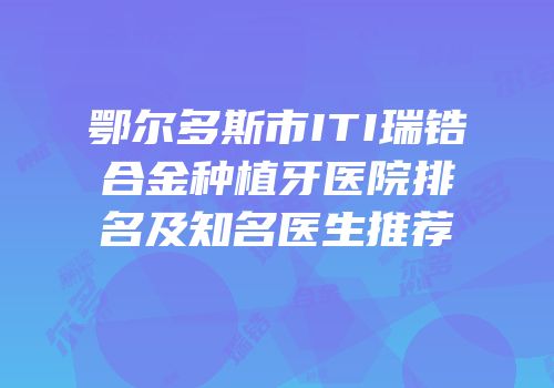 鄂尔多斯市ITI瑞锆合金种植牙医院排名及知名医生推荐
