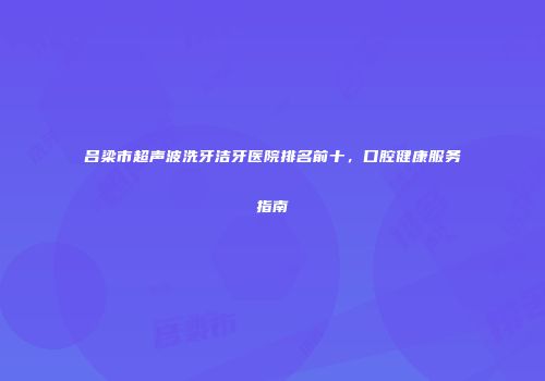 吕梁市超声波洗牙洁牙医院排名前十，口腔健康服务指南