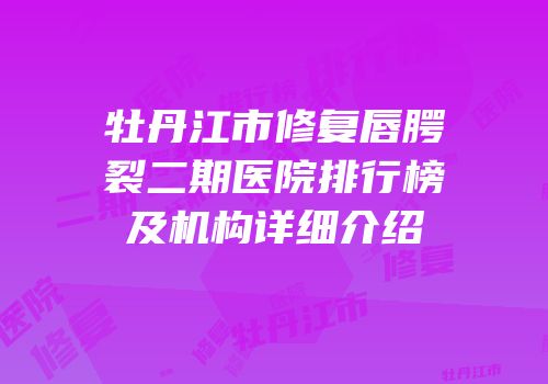 牡丹江市修复唇腭裂二期医院排行榜及机构详细介绍