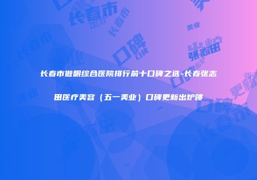 长春市做眼综合医院排行前十口碑之选-长春张志田医疗美容（五一美业）口碑更新出炉喽