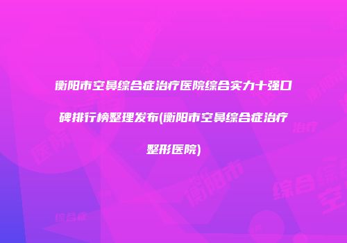 衡阳市空鼻综合症治疗医院综合实力十强口碑排行榜整理发布(衡阳市空鼻综合症治疗整形医院)