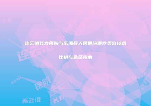 连云港长寿医院与东海县人民医院医疗美容技术比拼与选择指南