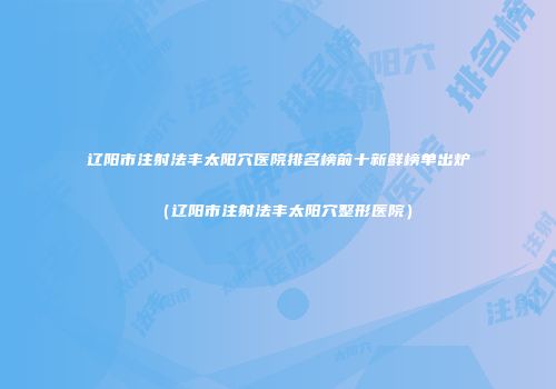 辽阳市注射法丰太阳穴医院排名榜前十新鲜榜单出炉（辽阳市注射法丰太阳穴整形医院）