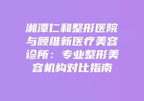 湘潭仁和整形医院与顾维新医疗美容诊所：专业整形美容机构对比指南