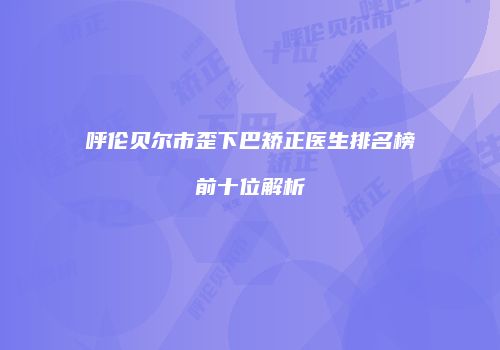 呼伦贝尔市歪下巴矫正医生排名榜前十位解析