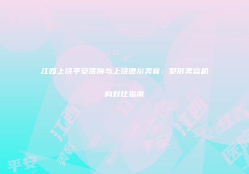 江西上饶平安医院与上饶德尔美客：整形美容机构对比指南