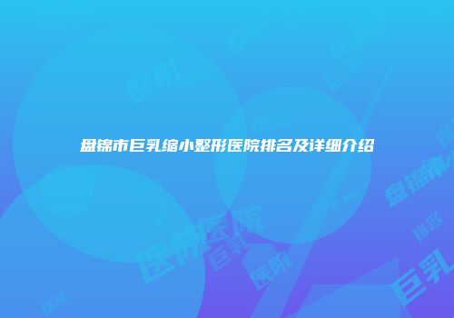 盘锦市巨乳缩小整形医院排名及详细介绍