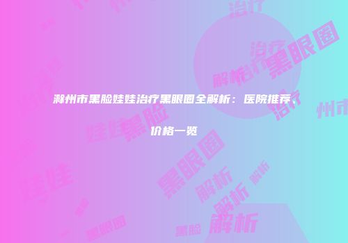 滁州市黑脸娃娃治疗黑眼圈全解析：医院推荐、价格一览