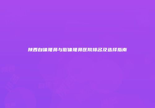 陕西自体隆鼻与膨体隆鼻医院排名及选择指南