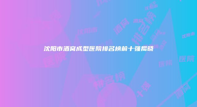 沈阳市酒窝成型医院排名榜前十强揭晓