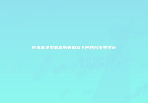丽水市注射器吸脂去掉双下巴知名医生推荐