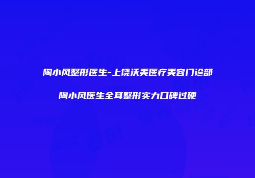 陶小风整形医生-上饶沃美医疗美容门诊部陶小风医生全耳整形实力口碑过硬