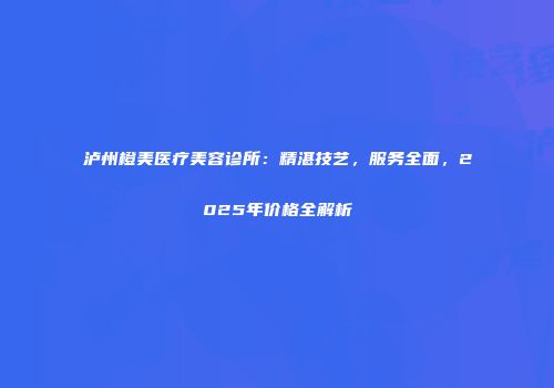 泸州橙美医疗美容诊所：精湛技艺，服务全面，2025年价格全解析