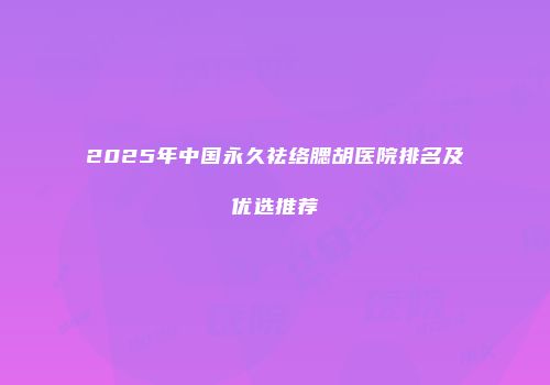 2025年中国永久祛络腮胡医院排名及优选推荐