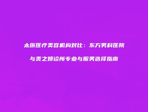 太原医疗美容机构对比：东方男科医院与美之妍诊所专业与服务选择指南