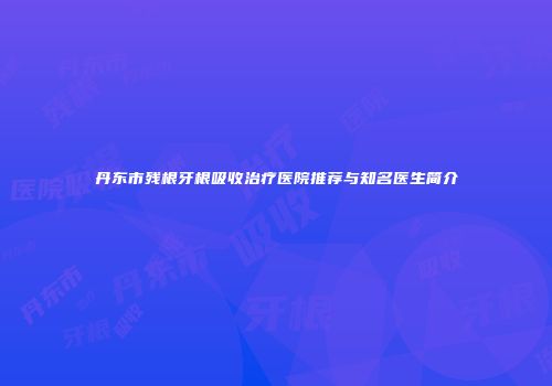 丹东市残根牙根吸收治疗医院推荐与知名医生简介