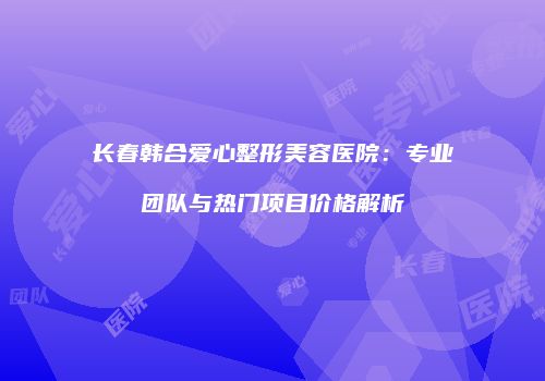 长春韩合爱心整形美容医院：专业团队与热门项目价格解析