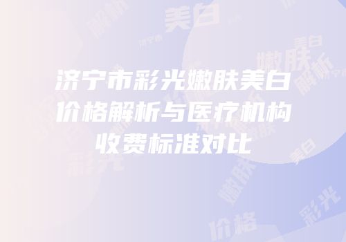 济宁市彩光嫩肤美白价格解析与医疗机构收费标准对比