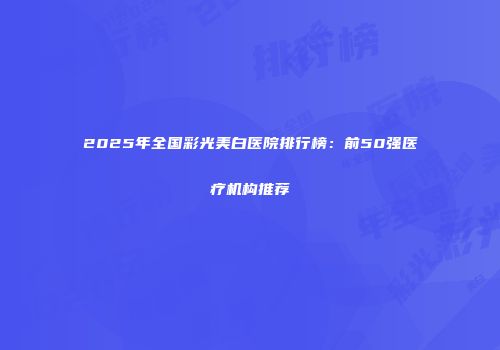 2025年全国彩光美白医院排行榜：前50强医疗机构推荐