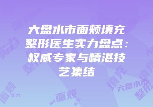 六盘水市面颊填充整形医生实力盘点：权威专家与精湛技艺集结