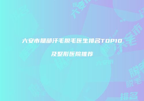 六安市腿部汗毛脱毛医生排名TOP10及整形医院推荐