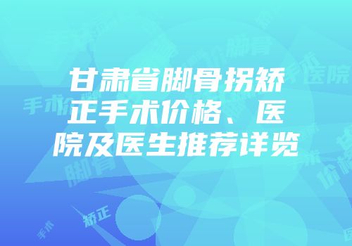 甘肃省脚骨拐矫正手术价格、医院及医生推荐详览