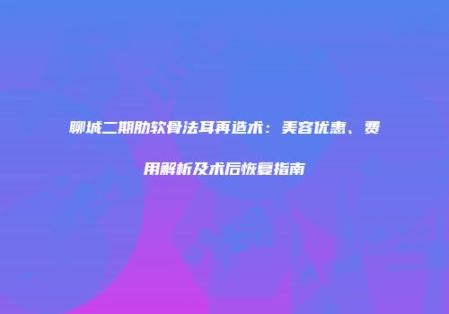 聊城二期肋软骨法耳再造术：美容优惠、费用解析及术后恢复指南
