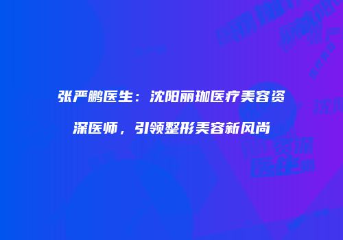 张严鹏医生：沈阳丽珈医疗美容资深医师，引领整形美容新风尚