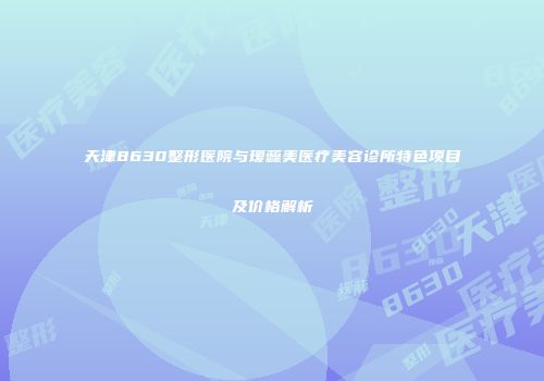 天津8630整形医院与瑷蕊美医疗美容诊所特色项目及价格解析