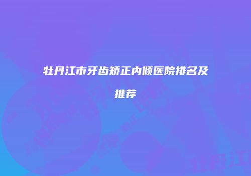 牡丹江市牙齿矫正内倾医院排名及推荐