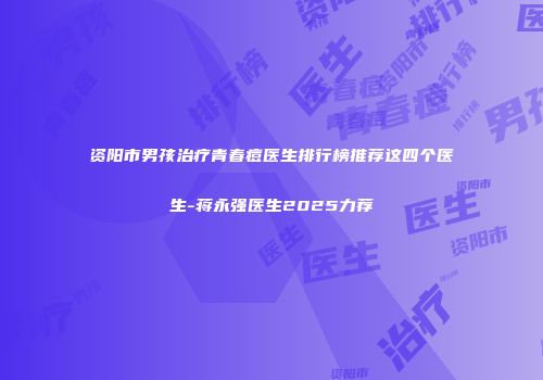 资阳市男孩治疗青春痘医生排行榜推荐这四个医生-蒋永强医生2025力荐