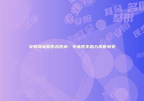 安阳耳朵整形名医榜：专业医生助力美丽蜕变