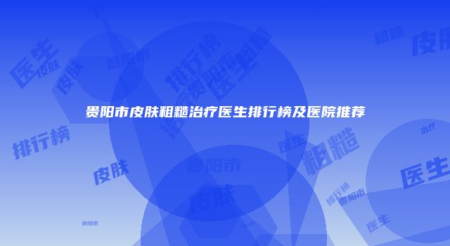 贵阳市皮肤粗糙治疗医生排行榜及医院推荐