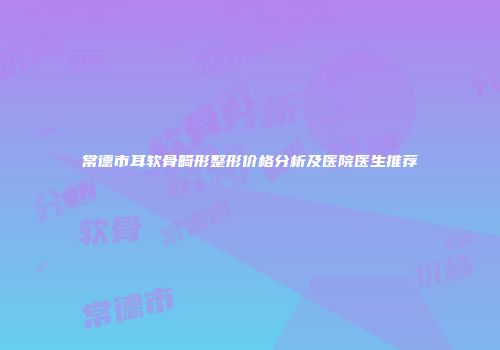 常德市耳软骨畸形整形价格分析及医院医生推荐