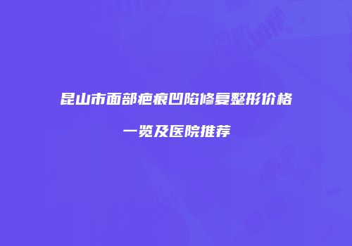 昆山市面部疤痕凹陷修复整形价格一览及医院推荐