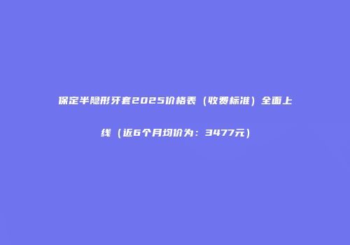 保定半隐形牙套2025价格表（收费标准）全面上线（近6个月均价为：3477元）