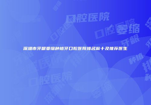 深圳市牙龈萎缩种植牙口腔医院排名前十及推荐医生