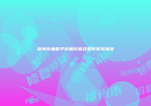 福州市抽脂平修复价格及整形医院推荐