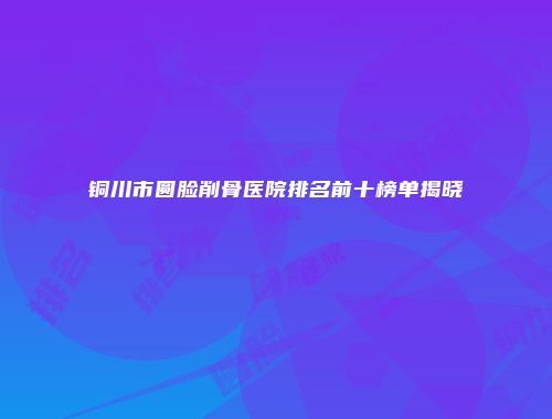 铜川市圆脸削骨医院排名前十榜单揭晓