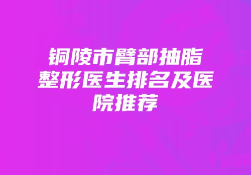 铜陵市臂部抽脂整形医生排名及医院推荐