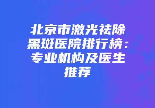 北京市激光祛除黑斑医院排行榜：专业机构及医生推荐