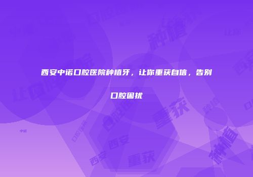 西安中诺口腔医院种植牙，让你重获自信，告别口腔困扰