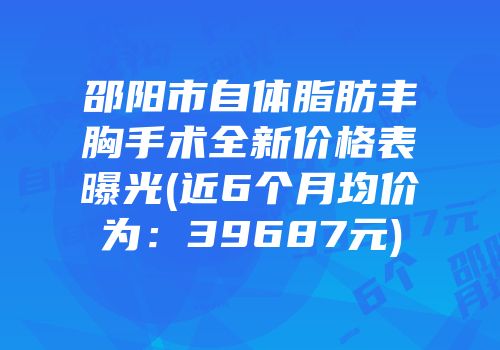 邵阳市自体脂肪丰胸手术全新价格表曝光(近6个月均价为：39687元)