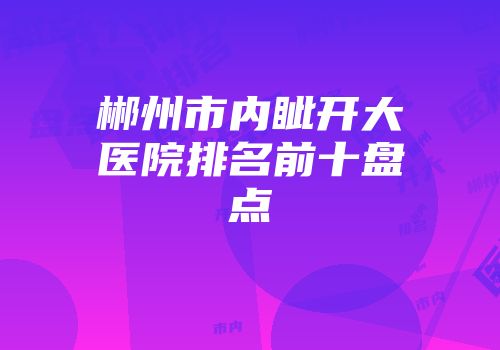郴州市内眦开大医院排名前十盘点